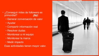 • ¿Conseguir miles de followers es
primordial? ¡No!
• Generar conversación de valor
• Ayudar
• Compartir información real
• Resolver dudas
• Monitorear a mi equipo
• Monitorear la marca
• Medir impacto
Esas actividades tienen mayor valor.
 