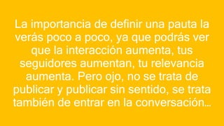 La importancia de definir una pauta la
verás poco a poco, ya que podrás ver
que la interacción aumenta, tus
seguidores aumentan, tu relevancia
aumenta. Pero ojo, no se trata de
publicar y publicar sin sentido, se trata
también de entrar en la conversación…
 