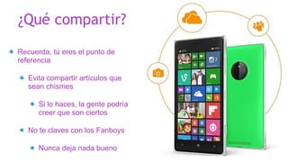 Recuerda, tú eres el punto de
referencia
Evita compartir artículos que
sean chismes
Si lo haces, la gente podría
creer que son ciertos
No te claves con los Fanboys
Nunca deja nada bueno
¿Qué compartir?
 