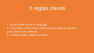 3 reglas claves
1.- Nunca hables mal de tu trabajo/jefe
2.- Evita trollear, nunca sabes cuándo ocuparás ayuda de alguien a
quien podrías estar trolleando
3.- Si estás enojado, aléjate del teclado
 
