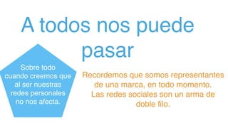 A todos nos puede
pasar
Recordemos que somos representantes
de una marca, en todo momento.  
Las redes sociales son un arma de
doble ﬁlo.
Sobre todo
cuando creemos que
al ser nuestras
redes personales
no nos afecta.
 