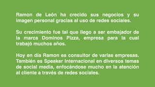Ramon de León ha crecido sus negocios y su
imagen personal gracias al uso de redes sociales.  
 
Su crecimiento fue tal que llego a ser embajador de
la marca Dominos Pizza, empresa para la cual
trabajó muchos años.
Hoy en día Ramon es consultor de varias empresas.
También es Speaker Internacional en diversos temas
de social media, enfocándose mucho en la atención
al cliente a través de redes sociales.
 