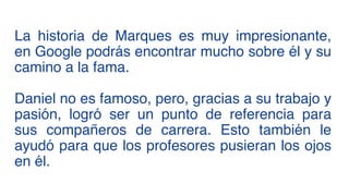 La historia de Marques es muy impresionante,
en Google podrás encontrar mucho sobre él y su
camino a la fama.
Daniel no es famoso, pero, gracias a su trabajo y
pasión, logró ser un punto de referencia para
sus compañeros de carrera. Esto también le
ayudó para que los profesores pusieran los ojos
en él.
 