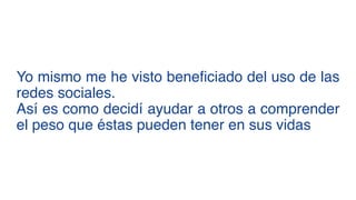 Yo mismo me he visto beneficiado del uso de las
redes sociales.  
Así es como decidí ayudar a otros a comprender
el peso que éstas pueden tener en sus vidas
 