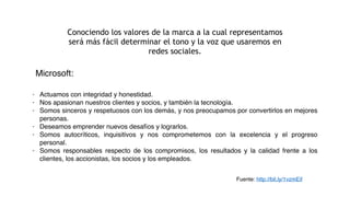 Conociendo los valores de la marca a la cual representamos
será más fácil determinar el tono y la voz que usaremos en
redes sociales.
- Actuamos con integridad y honestidad.
- Nos apasionan nuestros clientes y socios, y también la tecnología.
- Somos sinceros y respetuosos con los demás, y nos preocupamos por convertirlos en mejores
personas.
- Deseamos emprender nuevos desafíos y lograrlos.
- Somos autocríticos, inquisitivos y nos comprometemos con la excelencia y el progreso
personal.
- Somos responsables respecto de los compromisos, los resultados y la calidad frente a los
clientes, los accionistas, los socios y los empleados.
Fuente: http://bit.ly/1vzmEif
Microsoft:
 