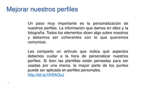 Mejorar nuestros perfiles
8
Un paso muy importante es la personalización de
nuestros perfiles. La información que damos en ellos y la
fotografía. Todos los elementos dicen algo sobre nosotros
y debemos ser coherentes con lo que queremos
comunicar.
Les comparto un artículo que indica qué aspectos
debemos cuidar a la hora de personalizar nuestros
perfiles. Si bien las plantillas están pensadas para ser
usadas por una marca, la mayor parte de los puntos
puede ser aplicada en perfiles personales.  
http://bit.ly/1KRAOoJ
 