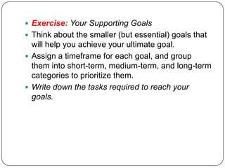 Your goals will help you decided how to prioritize and focus your effortsExercise: Your Ultimate GoalWith your vision and purpose in mind, identify one goal that you could define for your business that would help you fulfill your purpose and realize your vision
