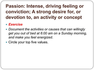 Value: Relative worth, utility, or importance; Degree of excellence; A principle or quality intrinsically desirableGroup Discussion/Exercise:Brainstorm a comprehensive list of values that you live by or have encountered.What values do you accept for yourself? What values do you reject?Document your own values.Circle your top five values.