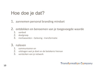 Hoe doe je dat?
1. aannemen personal branding mindset
2. ontdekken en benoemen van je toegevoegde waarde
1. aanbod
2. doelgroep
3. merkwaarden – beleving - transformatie
3. naleven
1. communiceren en
2. uitdragen wat je doet en de betekenis hiervan
3. versterken van je netwerk
10
 