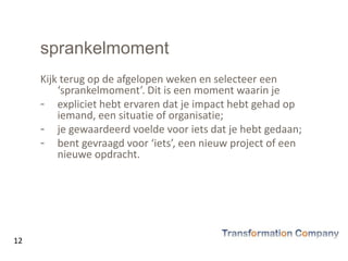 sprankelmoment
Kijk terug op de afgelopen weken en selecteer een
‘sprankelmoment’. Dit is een moment waarin je
- expliciet hebt ervaren dat je impact hebt gehad op
iemand, een situatie of organisatie;
- je gewaardeerd voelde voor iets dat je hebt gedaan;
- bent gevraagd voor ‘iets’, een nieuw project of een
nieuwe opdracht.
12
 