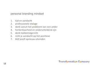 personal branding mindset
1. tijd en aandacht
2. professionele etalage
3. denk vanuit het probleem van een ander
4. herkenbaarheid en onderscheidend zijn
5. denk toekomstgericht
6. richt je aandacht op het positieve
7. blijf jezelf opnieuw uitvinden
13
 