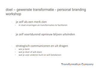 doel – gewenste transformatie - personal branding
workshop
- je zelf als een merk zien
- in staat ervaringen en transformaties te faciliteren
- je zelf voortdurend opnieuw blijven uitvinden
- strategisch communiceren en uit dragen
- wie je bent
- wat je doet of wilt doen
- wat je voor anderen kunt en wilt betekenen
 