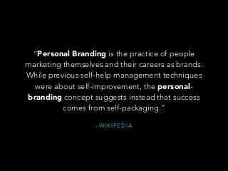 – W I K I P E D I A
“Personal Branding is the practice of people
marketing themselves and their careers as brands.
While previous self-help management techniques
were about self-improvement, the personal-
branding concept suggests instead that success
comes from self-packaging.”