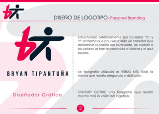 2
DISEÑO DE LOGOTIPO- Personal Branding
D i s e ñ a d o r G r á f i c o
B r y a n T i p a n t u ñ a
Estructurado estéticamente por las letras “b” y
“t” la misma que a su vez estiliza un corredor que
determina la pasión por el deporte, en cuanto a
los colores se han establecido el violeta y el azul
oscuro.
La tipografía utilizada es BEBAS NEU Bold la
misma que resalta elegancia y distinción.
CENTURY GOTHIC una tipografía que resalta
mucho más la visión del logotipo.
 