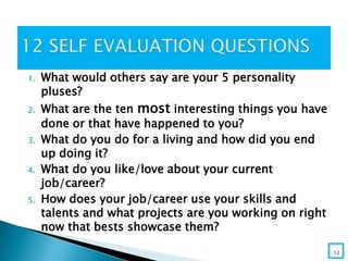 1. What would others say are your 5 personality
pluses?
2. What are the ten most interesting things you have
done or that have happened to you?
3. What do you do for a living and how did you end
up doing it?
4. What do you like/love about your current
job/career?
5. How does your job/career use your skills and
talents and what projects are you working on right
now that bests showcase them?
12
 