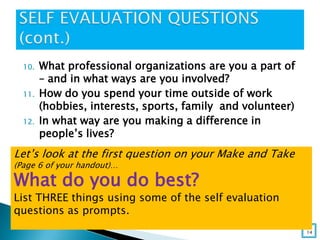 10. What professional organizations are you a part of
– and in what ways are you involved?
11. How do you spend your time outside of work
(hobbies, interests, sports, family and volunteer)
12. In what way are you making a difference in
people’s lives?
14
Let’s look at the first question on your Make and Take
(Page 6 of your handout)…
What do you do best?
List THREE things using some of the self evaluation
questions as prompts.
 