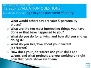 1. What would others say are your 5 personality
pluses?
2. What are the ten most interesting things you have
done or that have happened to you?
3. What do you do for a living and how did you end up
doing it?
4. What do you like/love about your current
job/career?
5. How does your job/career use your skills and
talents and what projects are you working on right
now that bests showcase them?
15
 