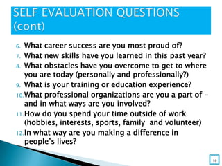 6. What career success are you most proud of?
7. What new skills have you learned in this past year?
8. What obstacles have you overcome to get to where
you are today (personally and professionally?)
9. What is your training or education experience?
10.What professional organizations are you a part of –
and in what ways are you involved?
11.How do you spend your time outside of work
(hobbies, interests, sports, family and volunteer)
12.In what way are you making a difference in
people’s lives?
16
 
