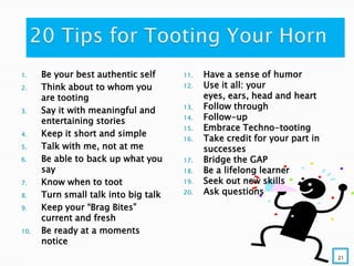 1. Be your best authentic self
2. Think about to whom you
are tooting
3. Say it with meaningful and
entertaining stories
4. Keep it short and simple
5. Talk with me, not at me
6. Be able to back up what you
say
7. Know when to toot
8. Turn small talk into big talk
9. Keep your “Brag Bites”
current and fresh
10. Be ready at a moments
notice
11. Have a sense of humor
12. Use it all: your
eyes, ears, head and heart
13. Follow through
14. Follow-up
15. Embrace Techno-tooting
16. Take credit for your part in
successes
17. Bridge the GAP
18. Be a lifelong learner
19. Seek out new skills
20. Ask questions
21
 