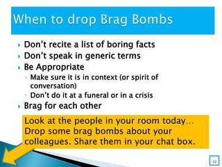  Don’t recite a list of boring facts
 Don’t speak in generic terms
 Be Appropriate
◦ Make sure it is in context (or spirit of
conversation)
◦ Don’t do it at a funeral or in a crisis
 Brag for each other
Look at the people in your room today…
Drop some brag bombs about your
colleagues. Share them in your chat box.
22
 