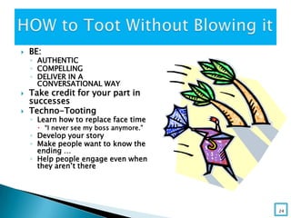  BE:
◦ AUTHENTIC
◦ COMPELLING
◦ DELIVER IN A
CONVERSATIONAL WAY
 Take credit for your part in
successes
 Techno-Tooting
◦ Learn how to replace face time
 “I never see my boss anymore.”
◦ Develop your story
◦ Make people want to know the
ending …
◦ Help people engage even when
they aren’t there
24
 