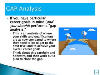  If you have particular
career goals in mind (and
you should) perform a "gap
analysis."
◦ This is an analysis of where
your skills and qualifications
are at now compared to where
they need to be to get to the
next level and to achieve your
overall career goals.
◦ Think about this carefully and
honestly, and then work out a
plan to close the gap.
25
 