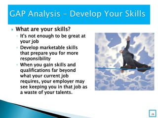  What are your skills?
◦ It's not enough to be great at
your job
◦ Develop marketable skills
that prepare you for more
responsibility
◦ When you gain skills and
qualifications far beyond
what your current job
requires, your employer may
see keeping you in that job as
a waste of your talents.
26
 