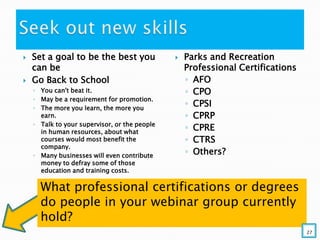  Set a goal to be the best you
can be
 Go Back to School
◦ You can't beat it.
◦ May be a requirement for promotion.
◦ The more you learn, the more you
earn.
◦ Talk to your supervisor, or the people
in human resources, about what
courses would most benefit the
company.
◦ Many businesses will even contribute
money to defray some of those
education and training costs.
 Parks and Recreation
Professional Certifications
◦ AFO
◦ CPO
◦ CPSI
◦ CPRP
◦ CPRE
◦ CTRS
◦ Others?
What professional certifications or degrees
do people in your webinar group currently
hold?
27
 