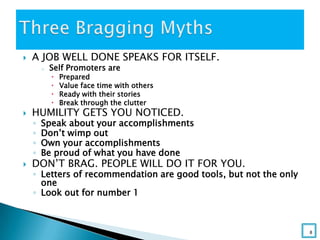  A JOB WELL DONE SPEAKS FOR ITSELF.
o Self Promoters are
 Prepared
 Value face time with others
 Ready with their stories
 Break through the clutter
 HUMILITY GETS YOU NOTICED.
◦ Speak about your accomplishments
◦ Don’t wimp out
◦ Own your accomplishments
◦ Be proud of what you have done
 DON’T BRAG. PEOPLE WILL DO IT FOR YOU.
◦ Letters of recommendation are good tools, but not the only
one
◦ Look out for number 1
8
 