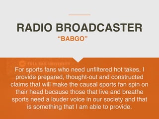 RADIO BROADCASTER
For sports fans who need un
fi
ltered hot takes, I
provide prepared, thought-out and constructed
claims that will make the causal sports fan spin on
their head because those that live and breathe
sports need a louder voice in our society and that
is something that I am able to provide.
“BABGO”
 
