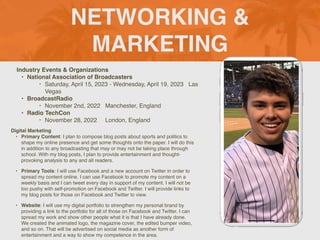 NETWORKING &
MARKETING
Industry Events & Organizations
• National Association of Broadcasters
‣ Saturday, April 15, 2023 - Wednesday, April 19, 2023 Las
Vegas
• BroadcastRadio
‣ November 2nd, 2022 Manchester, England
• Radio TechCon
‣ November 28, 2022 London, England
Digital Marketing
• Primary Content: I plan to compose blog posts about sports and politics to
shape my online presence and get some thoughts onto the paper. I will do this
in addition to any broadcasting that may or may not be taking place through
school. With my blog posts, I plan to provide entertainment and thought-
provoking analysis to any and all readers.
• Primary Tools: I will use Facebook and a new account on Twitter in order to
spread my content online. I can use Facebook to promote my content on a
weekly basis and I can tweet every day in support of my content. I will not be
too pushy with self-promotion on Facebook and Twitter. I will provide links to
my blog posts for those on Facebook and Twitter to view.
• Website: I will use my digital portfolio to strengthen my personal brand by
providing a link to the portfolio for all of those on Facebook and Twitter. I can
spread my work and show other people what it is that I have already done.
We created the animated logo, the magazine cover, the edited bumper video,
and so on. That will be advertised on social media as another form of
entertainment and a way to show my competence in the area.
Picture of You
Goes Here
 