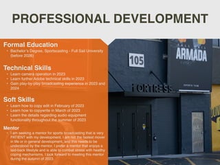 PROFESSIONAL DEVELOPMENT
Mentor
• I am seeking a mentor for sports broadcasting that is very
PATIENT with my development. I am not the fastest mover
in life or in general development, and this needs to be
understood by the mentor. I prefer a mentor that enjoys a
laid-back lifestyle and is able to combat stress with healthy
coping mechanisms. I look forward to meeting this mentor
during the autumn of 2023.
Formal Education
• Bachelor’s Degree, Sportscasting - Full Sail University
(before 2026)
Technical Skills
• Learn camera operation in 2023
• Learn further Adobe technical skills in 2023
• Gain play-by-play broadcasting experience in 2023 and
2024
Soft Skills
• Learn how to copy edit in February of 2023
• Learn how to copywrite in March of 2023
• Learn the details regarding audio equipment
functionality throughout the summer of 2023
 