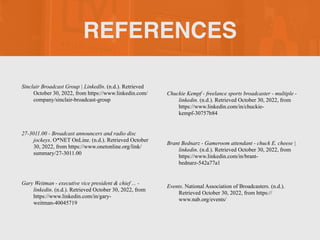 REFERENCES
Sinclair Broadcast Group | LinkedIn. (n.d.). Retrieved
October 30, 2022, from https://www.linkedin.com/
company/sinclair-broadcast-group
27-3011.00 - Broadcast announcers and radio disc
jockeys. O*NET OnLine. (n.d.). Retrieved October
30, 2022, from https://www.onetonline.org/link/
summary/27-3011.00
Gary Weitman - executive vice president & chief ... -
linkedin. (n.d.). Retrieved October 30, 2022, from
https://www.linkedin.com/in/gary-
weitman-40045719
Chuckie Kempf - freelance sports broadcaster - multiple -
linkedin. (n.d.). Retrieved October 30, 2022, from
https://www.linkedin.com/in/chuckie-
kempf-30757b84
Brant Bednarz - Gameroom attendant - chuck E. cheese |
linkedin. (n.d.). Retrieved October 30, 2022, from
https://www.linkedin.com/in/brant-
bednarz-542a77a1
Events. National Association of Broadcasters. (n.d.).
Retrieved October 30, 2022, from https://
www.nab.org/events/
 