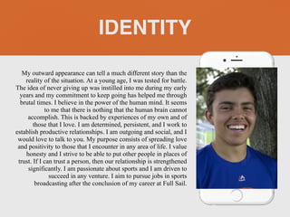 My outward appearance can tell a much different story than the
reality of the situation. At a young age, I was tested for battle.
The idea of never giving up was instilled into me during my early
years and my commitment to keep going has helped me through
brutal times. I believe in the power of the human mind. It seems
to me that there is nothing that the human brain cannot
accomplish. This is backed by experiences of my own and of
those that I love. I am determined, persistent, and I work to
establish productive relationships. I am outgoing and social, and I
would love to talk to you. My purpose consists of spreading love
and positivity to those that I encounter in any area of life. I value
honesty and I strive to be able to put other people in places of
trust. If I can trust a person, then our relationship is strengthened
significantly. I am passionate about sports and I am driven to
succeed in any venture. I aim to pursue jobs in sports
broadcasting after the conclusion of my career at Full Sail.
IDENTITY
 