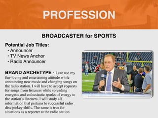 PROFESSION
Potential Job Titles:
• Announcer
• TV News Anchor
• Radio Announcer
BRAND ARCHETYPE - I can use my
fun-loving and entertaining attitude while
announcing new music and changing songs on
the radio station. I will have to accept requests
for songs from listeners while spreading
energetic and enthusiastic sparks of energy to
the station’s listeners. I will study all
information that pertains to successful radio
disc jockey shifts. The same is true for
situations as a reporter at the radio station.
BROADCASTER for SPORTS
 