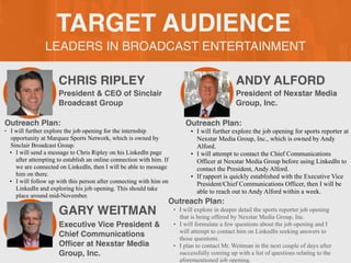 LEADERS IN BROADCAST ENTERTAINMENT
TARGET AUDIENCE
CHRIS RIPLEY
Outreach Plan:
• I will further explore the job opening for the internship
opportunity at Marquee Sports Network, which is owned by
Sinclair Broadcast Group.
• I will send a message to Chris Ripley on his LinkedIn page
after attempting to establish an online connection with him. If
we are connected on LinkedIn, then I will be able to message
him on there.
• I will follow up with this person after connecting with him on
LinkedIn and exploring his job opening. This should take
place around mid-November.
President & CEO of Sinclair
Broadcast Group
ANDY ALFORD
Outreach Plan:
• I will further explore the job opening for sports reporter at
Nexstar Media Group, Inc., which is owned by Andy
Alford.
• I will attempt to contact the Chief Communications
Officer at Nexstar Media Group before using LinkedIn to
contact the President, Andy Alford.
• If rapport is quickly established with the Executive Vice
President/Chief Communications Officer, then I will be
able to reach out to Andy Alford within a week.
President of Nexstar Media
Group, Inc.
GARY WEITMAN
Outreach Plan:
• I will explore in deeper detail the sports reporter job opening
that is being offered by Nexstar Media Group, Inc.
• I will formulate a few questions about the job opening and I
will attempt to contact him on LinkedIn seeking answers to
those questions.
• I plan to contact Mr. Weitman in the next couple of days after
successfully coming up with a list of questions relating to the
aforementioned job opening.
Executive Vice President &
Chief Communications
Of
fi
cer at Nexstar Media
Group, Inc.
 