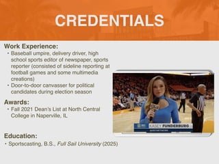 CREDENTIALS
Work Experience:
• Baseball umpire, delivery driver, high
school sports editor of newspaper, sports
reporter (consisted of sideline reporting at
football games and some multimedia
creations)
• Door-to-door canvasser for political
candidates during election season
Education:
• Sportscasting, B.S., Full Sail University (2025)
Awards:
• Fall 2021 Dean’s List at North Central
College in Naperville, IL
 