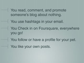 You read, comment, and promote
someone’s blog about nothing.
You use hashtags in your email.
You Check in on Foursquare, everywhere
you go!
You follow or have a profile for your pet.
You like your own posts.

 