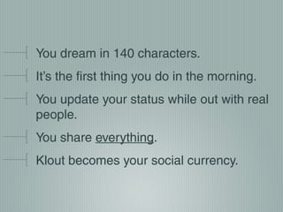 You dream in 140 characters.
It’s the first thing you do in the morning.
You update your status while out with real
people.
You share everything.
Klout becomes your social currency.

 