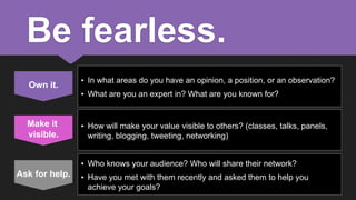 Be fearless.
Own it.

Make it
visible.

• In what areas do you have an opinion, a position, or an observation?

• What are you an expert in? What are you known for?

• How will make your value visible to others? (classes, talks, panels,
writing, blogging, tweeting, networking)
• Who knows your audience? Who will share their network?

Ask for help.

• Have you met with them recently and asked them to help you
achieve your goals?

 