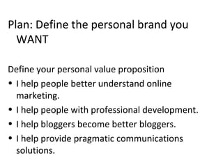 Plan: Define the personal brand you
WANT
Define your personal value proposition
• I help people better understand online
marketing.
• I help people with professional development.
• I help bloggers become better bloggers.
• I help provide pragmatic communications
solutions.
 