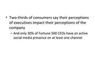 • Two-thirds of consumers say their perceptions
of executives impact their perceptions of the
company
– And only 30% of Fortune 500 CEOs have an active
social media presence on at least one channel
 