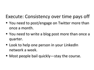 Execute: Consistency over time pays off
• You need to post/engage on Twitter more than
once a month.
• You need to write a blog post more than once a
quarter.
• Look to help one person in your LinkedIn
network a week.
• Most people bail quickly—stay the course.
 
