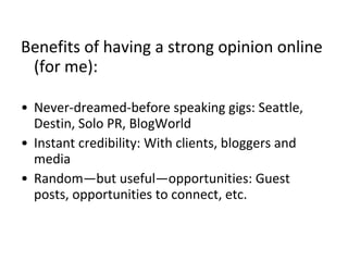 Benefits of having a strong opinion online
(for me):
• Never-dreamed-before speaking gigs: Seattle,
Destin, Solo PR, BlogWorld
• Instant credibility: With clients, bloggers and
media
• Random—but useful—opportunities: Guest
posts, opportunities to connect, etc.
 