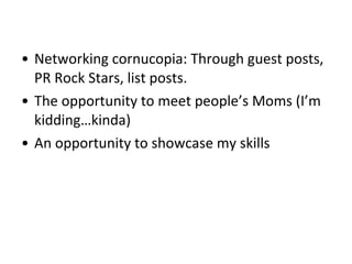 • Networking cornucopia: Through guest posts,
PR Rock Stars, list posts.
• The opportunity to meet people’s Moms (I’m
kidding…kinda)
• An opportunity to showcase my skills
 