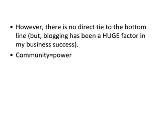 • However, there is no direct tie to the bottom
line (but, blogging has been a HUGE factor in
my business success).
• Community=power
 