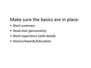 Make sure the basics are in place:
• Short summary
• Head shot (personality)
• Work experience (with detail)
• Honors/Awards/Education
 