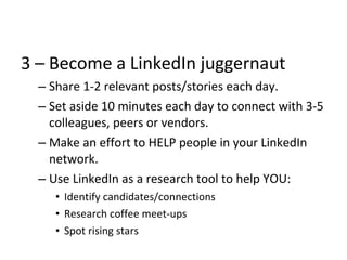 3 – Become a LinkedIn juggernaut
– Share 1-2 relevant posts/stories each day.
– Set aside 10 minutes each day to connect with 3-5
colleagues, peers or vendors.
– Make an effort to HELP people in your LinkedIn
network.
– Use LinkedIn as a research tool to help YOU:
• Identify candidates/connections
• Research coffee meet-ups
• Spot rising stars
 