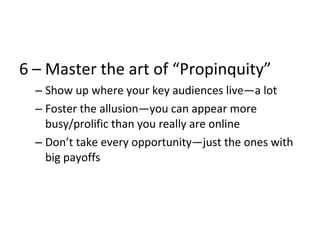 6 – Master the art of “Propinquity”
– Show up where your key audiences live—a lot
– Foster the allusion—you can appear more
busy/prolific than you really are online
– Don’t take every opportunity—just the ones with
big payoffs
 
