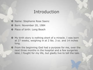 Introduction
 Name: Stephanie Rose Saenz
 Born: November 20, 1984
 Place of birth: Long Beach
 My birth story is nothing short of a miracle. I was born
at 27 weeks, weighing in at 2 lbs. 3 oz. and 14 inches
long.
 From the beginning God had a purpose for me, over the
next three months in the hospital and a few surgeries
later, I fought for my life, but gladly live to tell the tale.
 